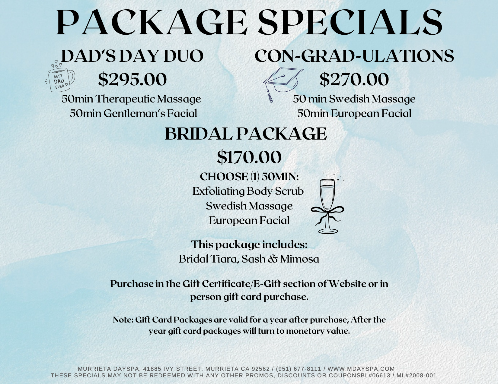 PACKAGE SPECIALS DAD’S DAY DUO $295.00 50min Therapeutic Massage 50min Gentleman's Facial. CON-GRAD-ULATIONS $270.00 50 min Swedish Massage 50min European Facial. BRIDAL PACKAGE $170.00 CHOOSE (1) 50MIN: Exfoliating Body Scrub, Swedish Massage European Facial. This package includes: Bridal Tiara, Sash & Mimosa. Purchase in the Gift Certificate/E-Gift section of Website or in person gift card purchase. Note: Gift Card Packages are valid for a year after purchase, After the year gift card packages will turn to monetary value.